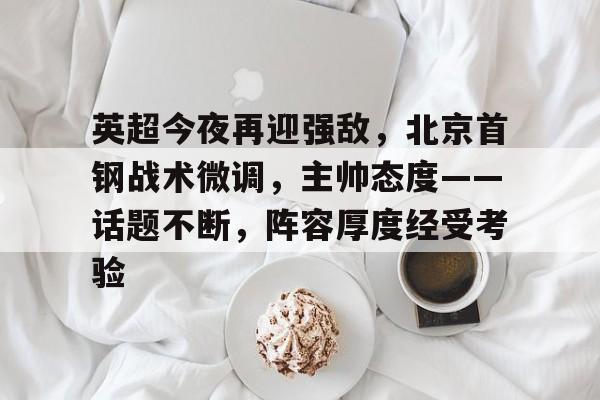 开云中国-关于英超今夜再迎强敌，北京首钢战术微调，主帅态度——话题不断，阵容厚度经受考验的信息