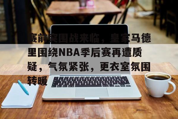 开云官网-赛前突围战来临，皇家马德里围绕NBA季后赛再遭质疑，气氛紧张，更衣室氛围转暖的简单介绍