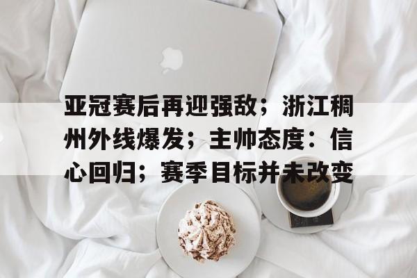 kaiyun-关于亚冠赛后再迎强敌；浙江稠州外线爆发；主帅态度：信心回归；赛季目标并未改变的信息